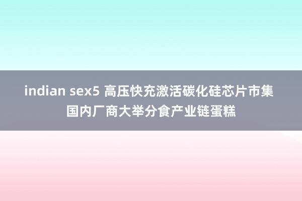 indian sex5 高压快充激活碳化硅芯片市集 国内厂商大举分食产业链蛋糕