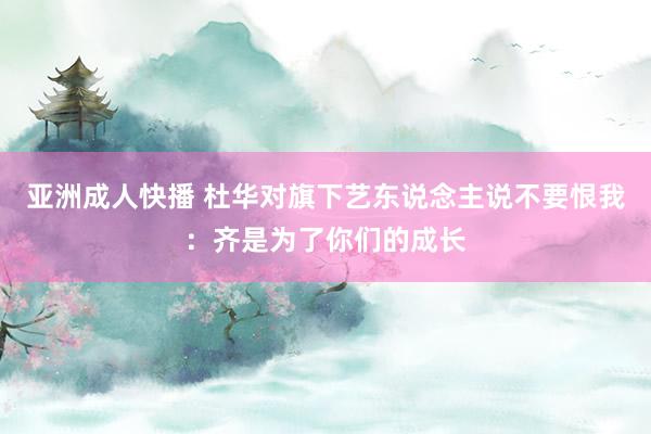 亚洲成人快播 杜华对旗下艺东说念主说不要恨我：齐是为了你们的成长