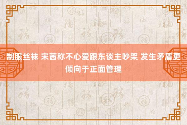 制服丝袜 宋茜称不心爱跟东谈主吵架 发生矛盾更倾向于正面管理