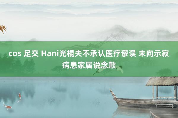 cos 足交 Hani光棍夫不承认医疗谬误 未向示寂病患家属说念歉