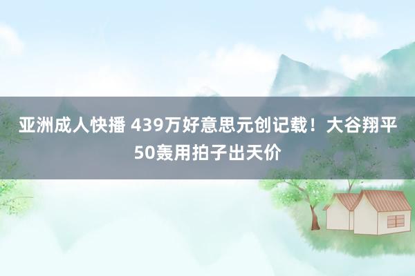 亚洲成人快播 439万好意思元创记载！大谷翔平50轰用拍子出天价