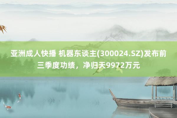 亚洲成人快播 机器东谈主(300024.SZ)发布前三季度功绩，净归天9972万元