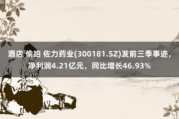 酒店 偷拍 佐力药业(300181.SZ)发前三季事迹，净利润4.21亿元，同比增长46.93%