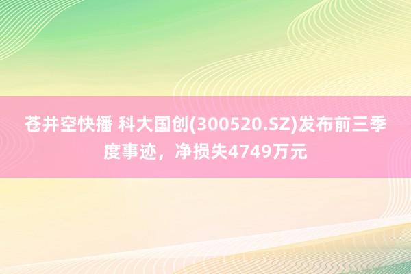 苍井空快播 科大国创(300520.SZ)发布前三季度事迹，净损失4749万元