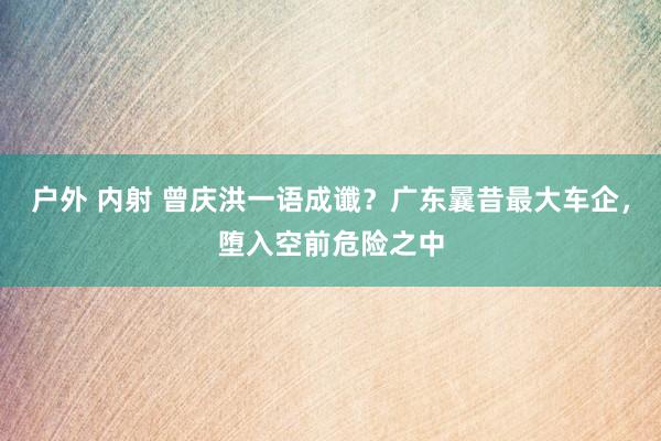 户外 内射 曾庆洪一语成谶？广东曩昔最大车企，堕入空前危险之中