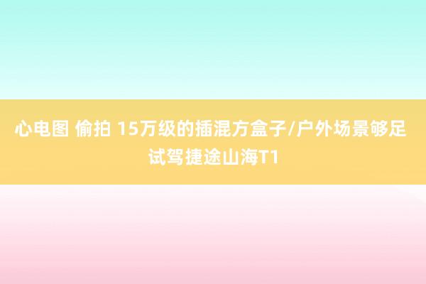 心电图 偷拍 15万级的插混方盒子/户外场景够足 试驾捷途山海T1