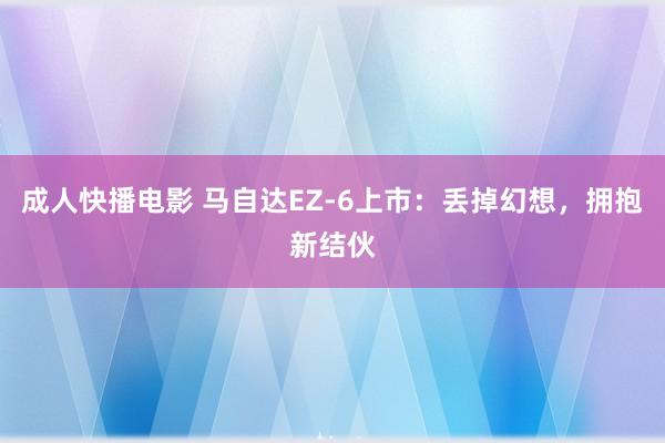 成人快播电影 马自达EZ-6上市：丢掉幻想，拥抱新结伙