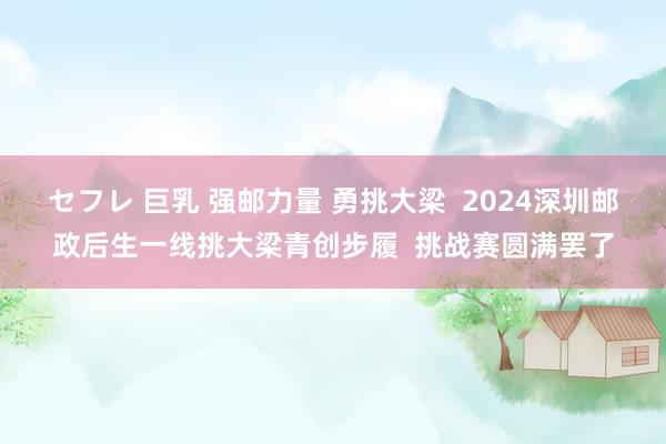 セフレ 巨乳 强邮力量 勇挑大梁  2024深圳邮政后生一线挑大梁青创步履  挑战赛圆满罢了