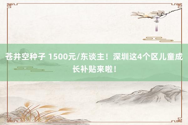 苍井空种子 1500元/东谈主！深圳这4个区儿童成长补贴来啦！