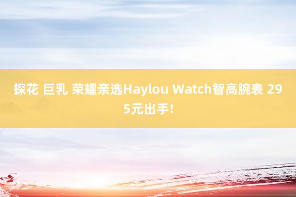 探花 巨乳 荣耀亲选Haylou Watch智高腕表 295元出手!