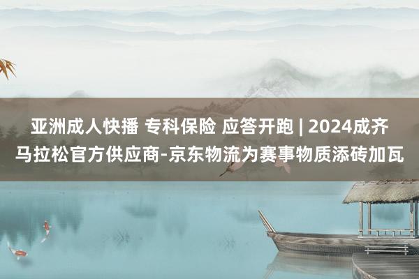 亚洲成人快播 专科保险 应答开跑 | 2024成齐马拉松官方供应商-京东物流为赛事物质添砖加瓦