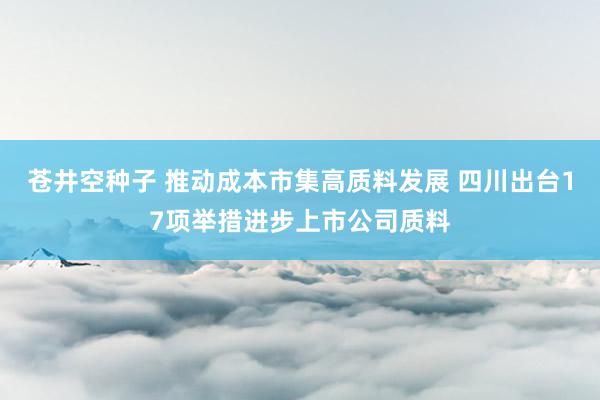 苍井空种子 推动成本市集高质料发展 四川出台17项举措进步上市公司质料