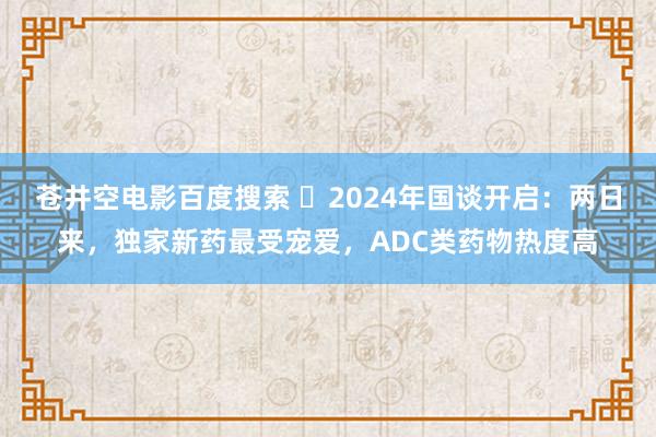 苍井空电影百度搜索 ​2024年国谈开启：两日来，独家新药最受宠爱，ADC类药物热度高