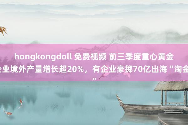 hongkongdoll 免费视频 前三季度重心黄金企业境外产量增长超20%，有企业豪掷70亿出海“淘金”