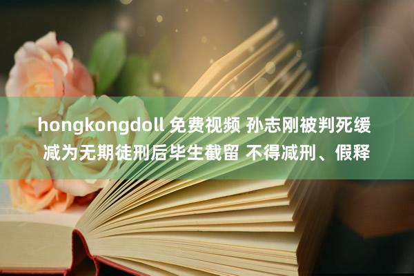 hongkongdoll 免费视频 孙志刚被判死缓 减为无期徒刑后毕生截留 不得减刑、假释