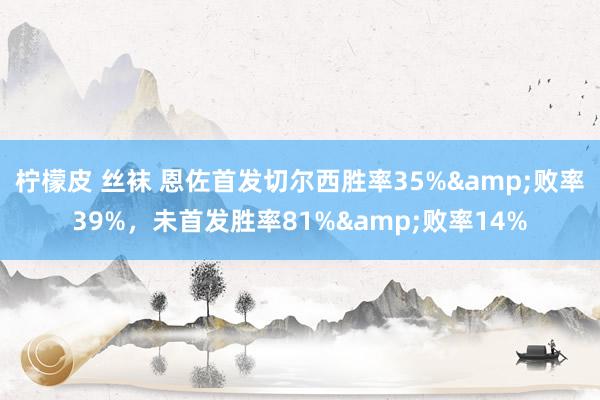 柠檬皮 丝袜 恩佐首发切尔西胜率35%&败率39%，未首发胜率81%&败率14%