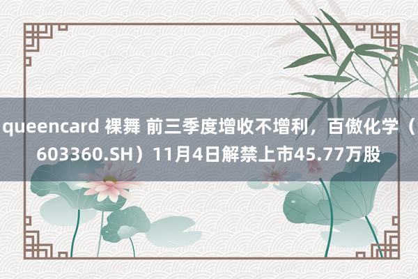 queencard 裸舞 前三季度增收不增利，百傲化学（603360.SH）11月4日解禁上市45.77万股