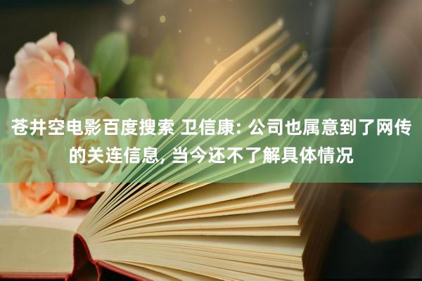 苍井空电影百度搜索 卫信康: 公司也属意到了网传的关连信息, 当今还不了解具体情况