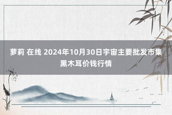 萝莉 在线 2024年10月30日宇宙主要批发市集黑木耳价钱行情