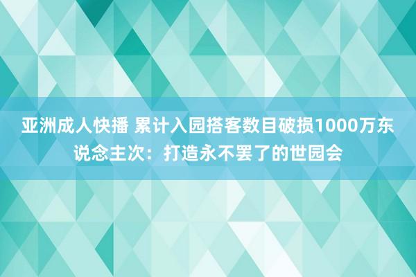 亚洲成人快播 累计入园搭客数目破损1000万东说念主次：打造永不罢了的世园会