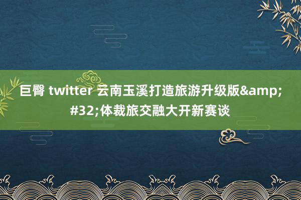 巨臀 twitter 云南玉溪打造旅游升级版&#32;体裁旅交融大开新赛谈