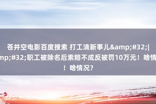 苍井空电影百度搜索 打工清新事儿&#32;|&#32;职工被除名后索赔不成反被罚10万元！啥情况？