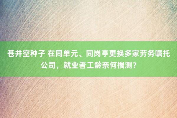 苍井空种子 在同单元、同岗亭更换多家劳务嘱托公司，就业者工龄奈何揣测？