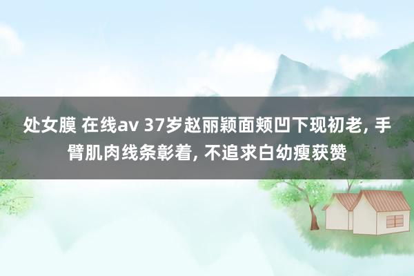 处女膜 在线av 37岁赵丽颖面颊凹下现初老, 手臂肌肉线条彰着, 不追求白幼瘦获赞