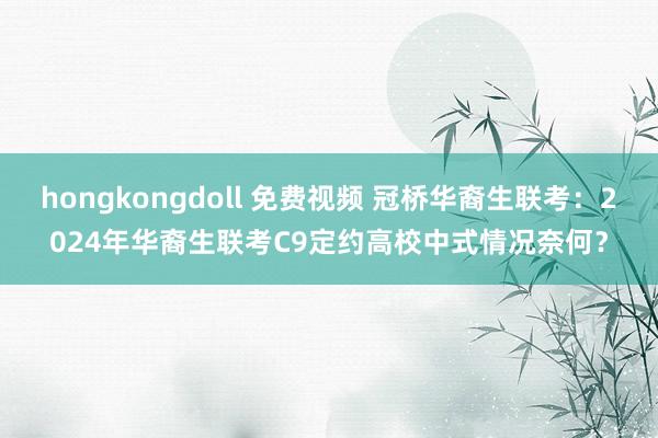 hongkongdoll 免费视频 冠桥华裔生联考：2024年华裔生联考C9定约高校中式情况奈何？