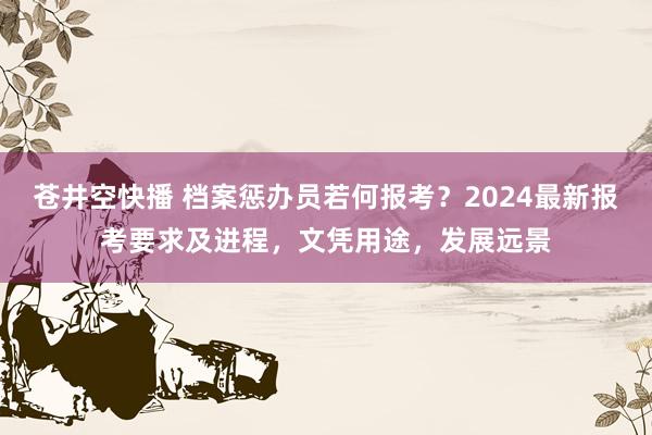 苍井空快播 档案惩办员若何报考？2024最新报考要求及进程，文凭用途，发展远景