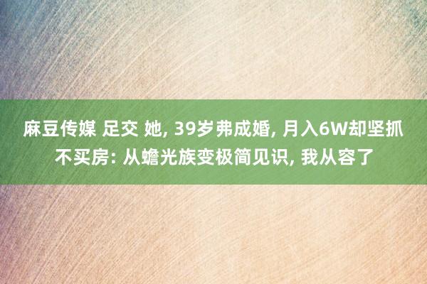 麻豆传媒 足交 她, 39岁弗成婚, 月入6W却坚抓不买房: 从蟾光族变极简见识, 我从容了