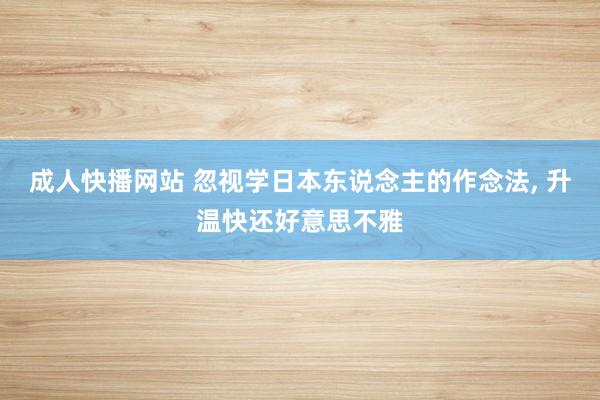 成人快播网站 忽视学日本东说念主的作念法, 升温快还好意思不雅