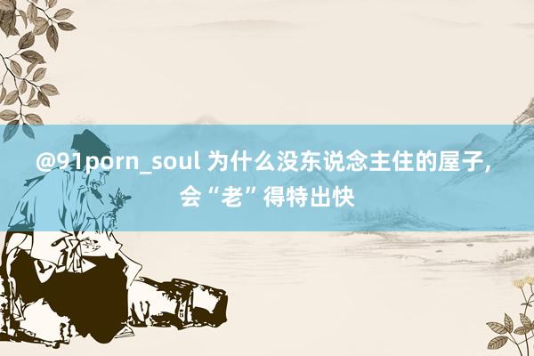 @91porn_soul 为什么没东说念主住的屋子, 会“老”得特出快