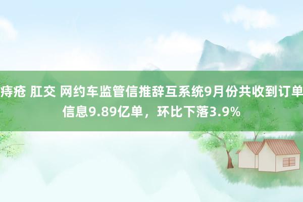 痔疮 肛交 网约车监管信推辞互系统9月份共收到订单信息9.89亿单，环比下落3.9%