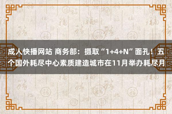 成人快播网站 商务部：摄取“1+4+N”面孔！五个国外耗尽中心素质建造城市在11月举办耗尽月