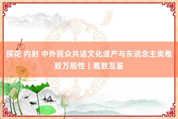 探花 内射 中外民众共话文化遗产与东说念主类雅致万般性｜雅致互鉴