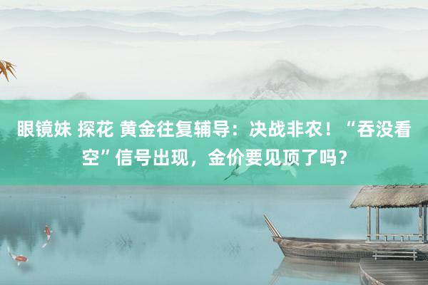 眼镜妹 探花 黄金往复辅导：决战非农！“吞没看空”信号出现，金价要见顶了吗？