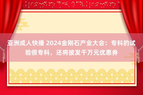 亚洲成人快播 2024金刚石产业大会：专科的试验很专科，还将披发千万元优惠券