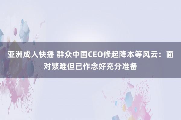 亚洲成人快播 群众中国CEO修起降本等风云：面对繁难但已作念好充分准备