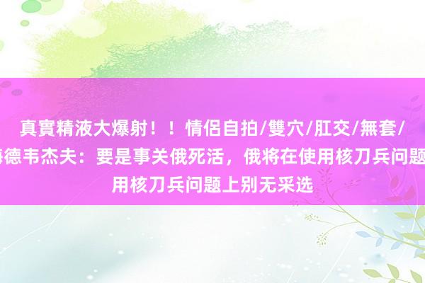 真實精液大爆射！！情侶自拍/雙穴/肛交/無套/大量噴精 梅德韦杰夫：要是事关俄死活，俄将在使用核刀兵问题上别无采选