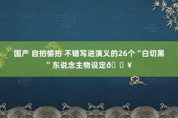 国产 自拍偷拍 不错写进演义的26个“白切黑”东说念主物设定🔥