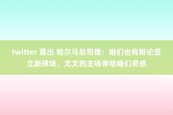 twitter 露出 帕尔马总司理：咱们也有辩论竖立新球场，尤文的主场带给咱们灵感