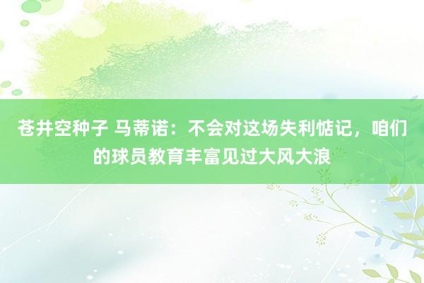 苍井空种子 马蒂诺：不会对这场失利惦记，咱们的球员教育丰富见过大风大浪