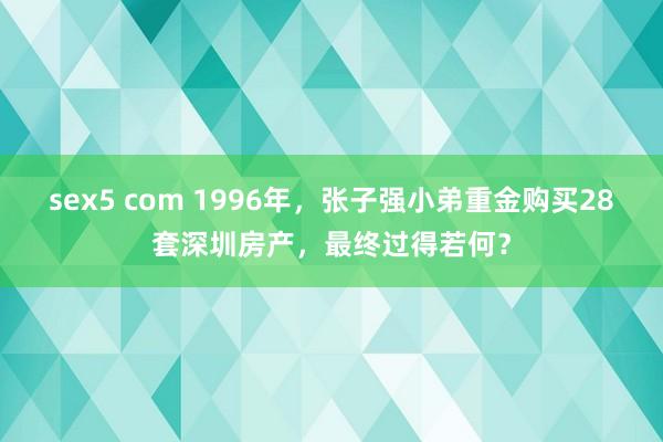 sex5 com 1996年，张子强小弟重金购买28套深圳房产，最终过得若何？