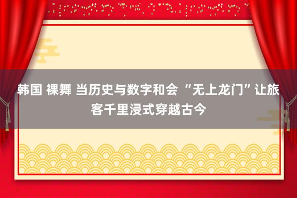 韩国 裸舞 当历史与数字和会 “无上龙门”让旅客千里浸式穿越古今