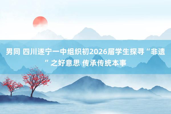 男同 四川遂宁一中组织初2026届学生探寻“非遗”之好意思 传承传统本事