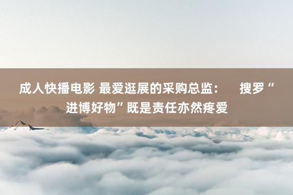 成人快播电影 最爱逛展的采购总监：    搜罗“进博好物”既是责任亦然疼爱