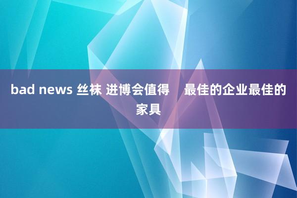 bad news 丝袜 进博会值得    最佳的企业最佳的家具