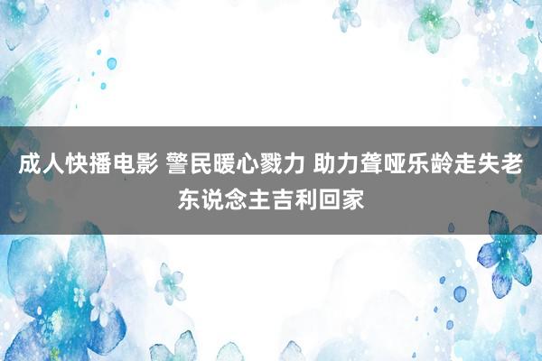 成人快播电影 警民暖心戮力 助力聋哑乐龄走失老东说念主吉利回家