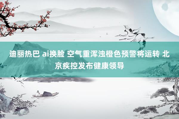 迪丽热巴 ai换脸 空气重浑浊橙色预警将运转 北京疾控发布健康领导